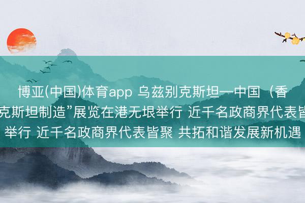 博亚(中国)体育app 乌兹别克斯坦—中国(香港)商务论坛暨“乌兹别克斯坦制造”展览在港无垠举行 近千名政商界代表皆聚 共拓和谐发展新机遇