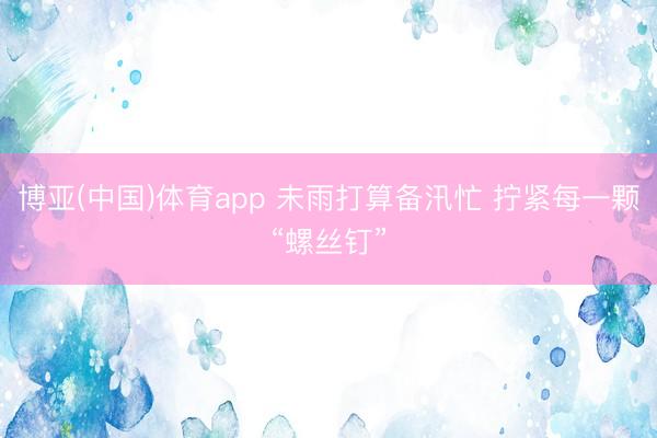 博亚(中国)体育app 未雨打算备汛忙 拧紧每一颗“螺丝钉”