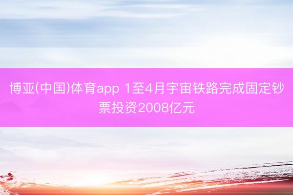 博亚(中国)体育app 1至4月宇宙铁路完成固定钞票投资2008亿元
