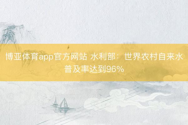 博亚体育app官方网站 水利部：世界农村自来水普及率达到96%