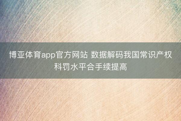 博亚体育app官方网站 数据解码我国常识产权科罚水平合手续提高