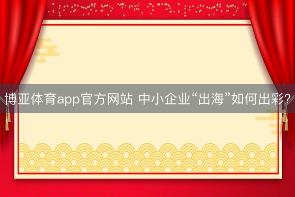 博亚体育app官方网站 中小企业“出海”如何出彩？