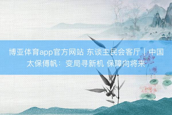 博亚体育app官方网站 东谈主民会客厅｜中国太保傅帆：变局寻新机 保障向将来