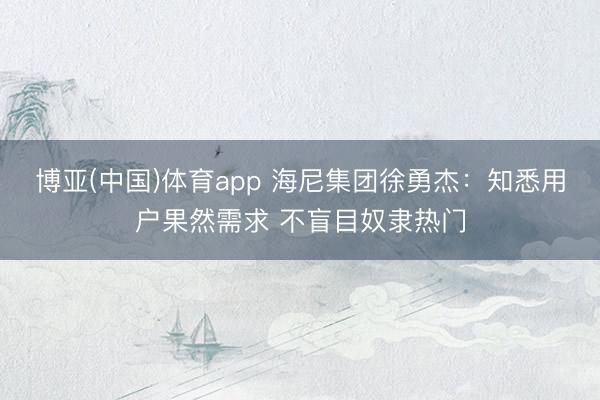 博亚(中国)体育app 海尼集团徐勇杰：知悉用户果然需求 不盲目奴隶热门