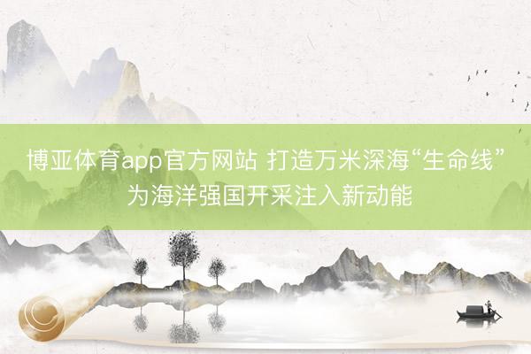 博亚体育app官方网站 打造万米深海“生命线” 为海洋强国开采注入新动能