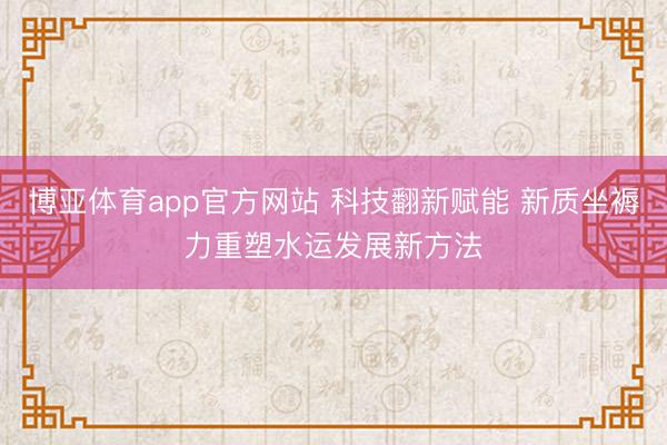 博亚体育app官方网站 科技翻新赋能 新质坐褥力重塑水运发展新方法