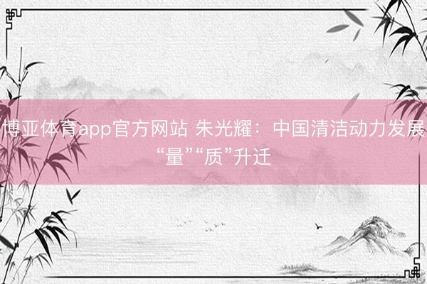 博亚体育app官方网站 朱光耀：中国清洁动力发展“量”“质”升迁