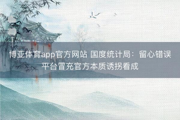 博亚体育app官方网站 国度统计局：留心错误平台冒充官方本质诱拐看成
