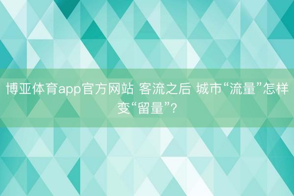 博亚体育app官方网站 客流之后 城市“流量”怎样变“留量”？