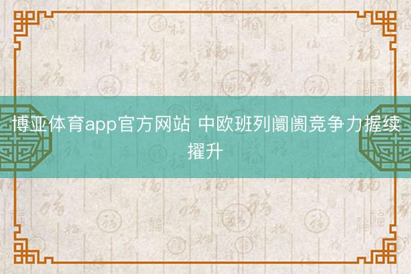 博亚体育app官方网站 中欧班列阛阓竞争力握续擢升