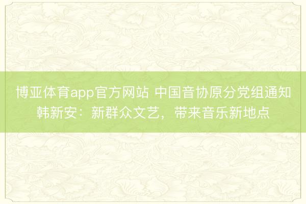 博亚体育app官方网站 中国音协原分党组通知韩新安：新群众文艺，带来音乐新地点