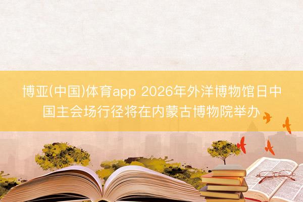 博亚(中国)体育app 2026年外洋博物馆日中国主会场行径将在内蒙古博物院举办