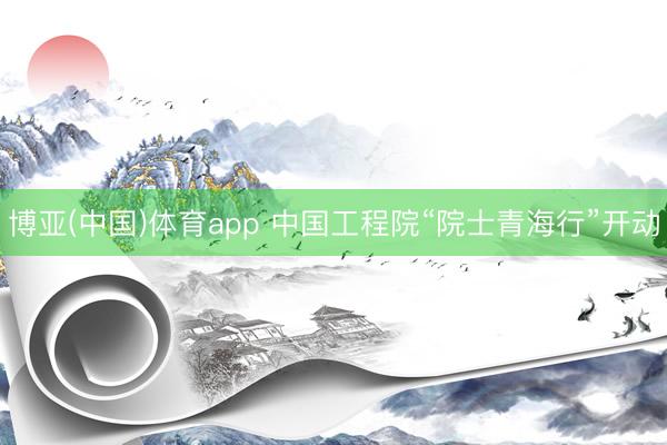 博亚(中国)体育app 中国工程院“院士青海行”开动