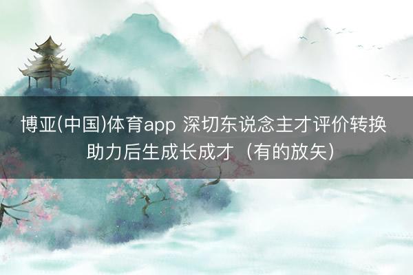 博亚(中国)体育app 深切东说念主才评价转换  助力后生成长成才（有的放矢）