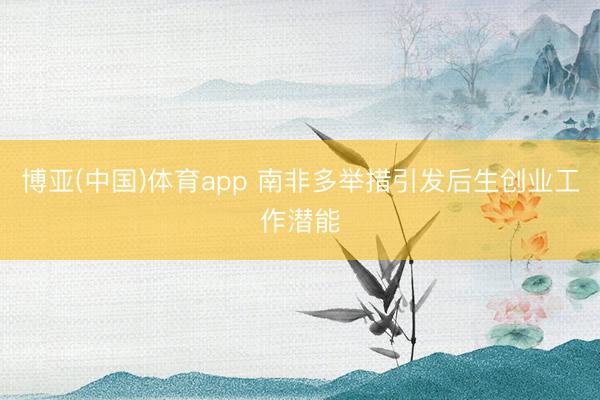 博亚(中国)体育app 南非多举措引发后生创业工作潜能