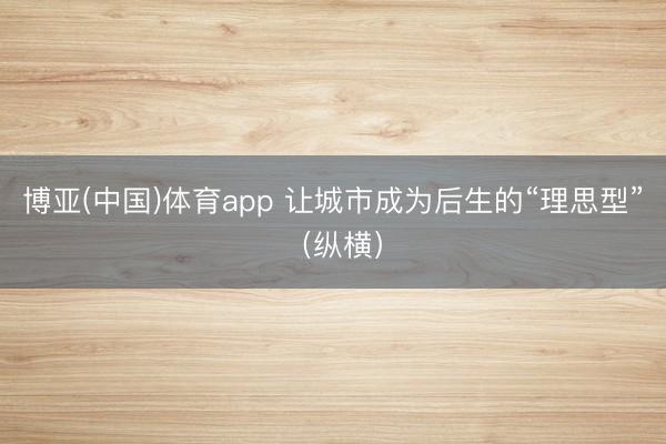 博亚(中国)体育app 让城市成为后生的“理思型”（纵横）