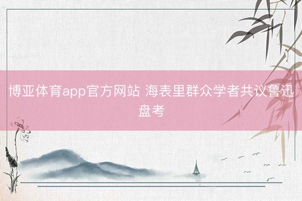 博亚体育app官方网站 海表里群众学者共议鲁迅盘考