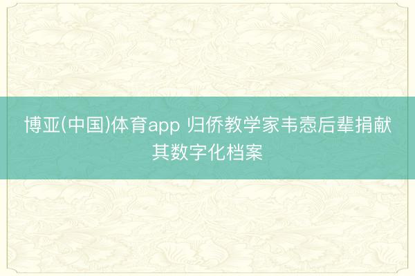 博亚(中国)体育app 归侨教学家韦悫后辈捐献其数字化档案