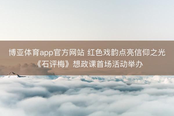 博亚体育app官方网站 红色戏韵点亮信仰之光 《石评梅》想政课首场活动举办