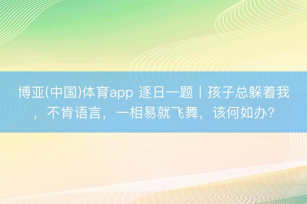 博亚(中国)体育app 逐日一题丨孩子总躲着我，不肯语言，一相易就飞舞，该何如办？