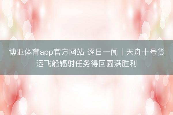 博亚体育app官方网站 逐日一闻丨天舟十号货运飞船辐射任务得回圆满胜利