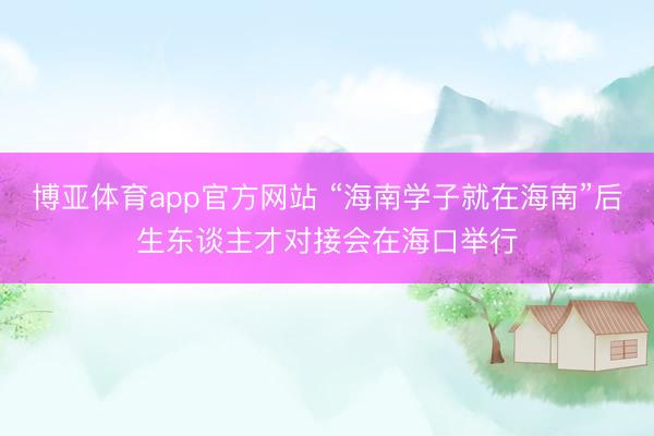 博亚体育app官方网站 “海南学子就在海南”后生东谈主才对接会在海口举行