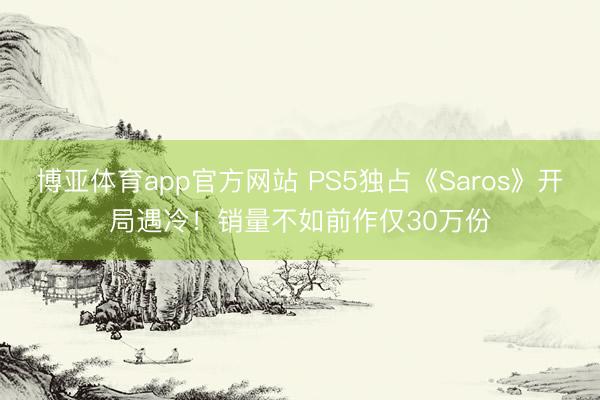 博亚体育app官方网站 PS5独占《Saros》开局遇冷！销量不如前作仅30万份