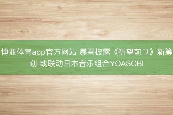 博亚体育app官方网站 暴雪披露《祈望前卫》新筹划 或联动日本音乐组合YOASOBI