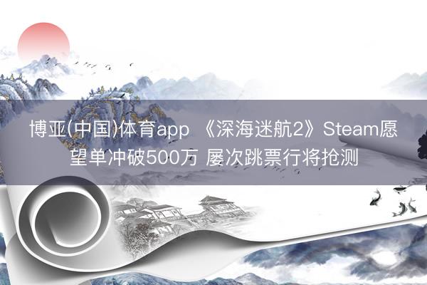 博亚(中国)体育app 《深海迷航2》Steam愿望单冲破500万 屡次跳票行将抢测