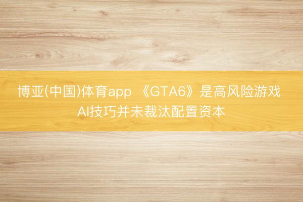 博亚(中国)体育app 《GTA6》是高风险游戏 AI技巧并未裁汰配置资本