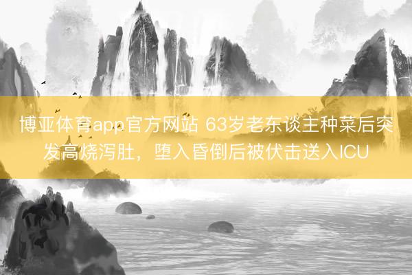 博亚体育app官方网站 63岁老东谈主种菜后突发高烧泻肚，堕入昏倒后被伏击送入ICU