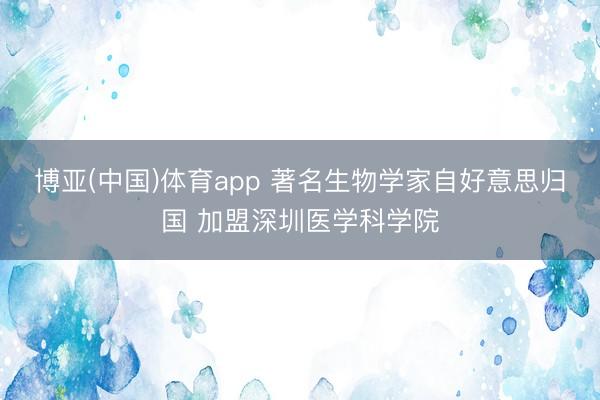 博亚(中国)体育app 著名生物学家自好意思归国 加盟深圳医学科学院