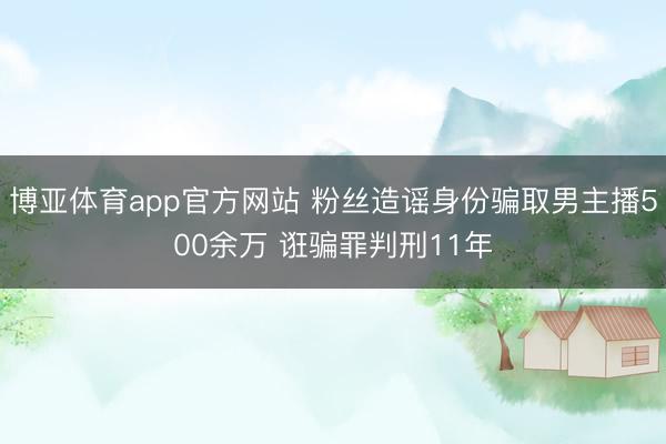 博亚体育app官方网站 粉丝造谣身份骗取男主播500余万 诳骗罪判刑11年