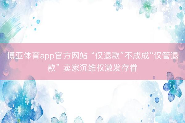 博亚体育app官方网站 “仅退款”不成成“仅管退款” 卖家沉维权激发存眷