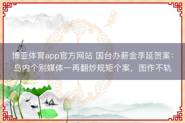 博亚体育app官方网站 国台办薪金李延贺案：岛内个别媒体一再翻炒规矩个案，图作不轨
