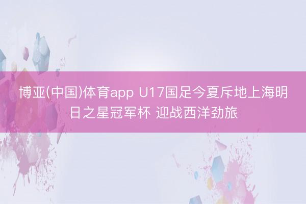 博亚(中国)体育app U17国足今夏斥地上海明日之星冠军杯 迎战西洋劲旅