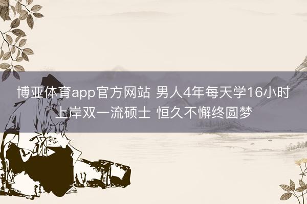 博亚体育app官方网站 男人4年每天学16小时上岸双一流硕士 恒久不懈终圆梦