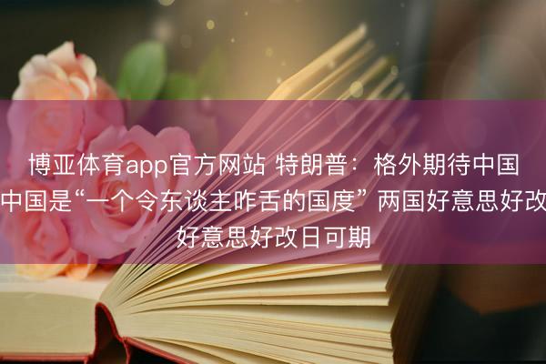 博亚体育app官方网站 特朗普：格外期待中国之行，中国是“一个令东谈主咋舌的国度” 两国好意思好改日可期