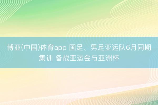 博亚(中国)体育app 国足、男足亚运队6月同期集训 备战亚运会与亚洲杯
