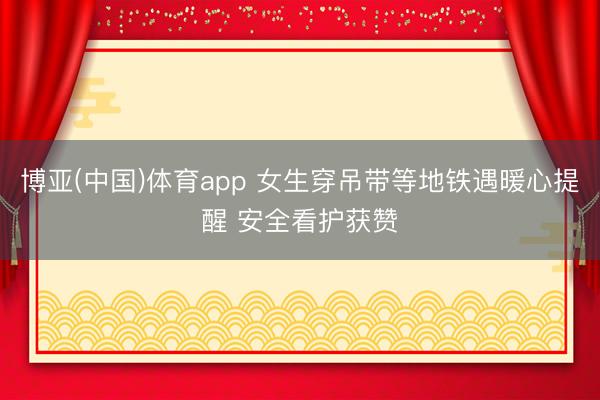 博亚(中国)体育app 女生穿吊带等地铁遇暖心提醒 安全看护获赞