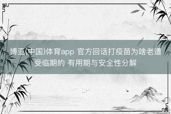 博亚(中国)体育app 官方回话打疫苗为啥老遭受临期的 有用期与安全性分解