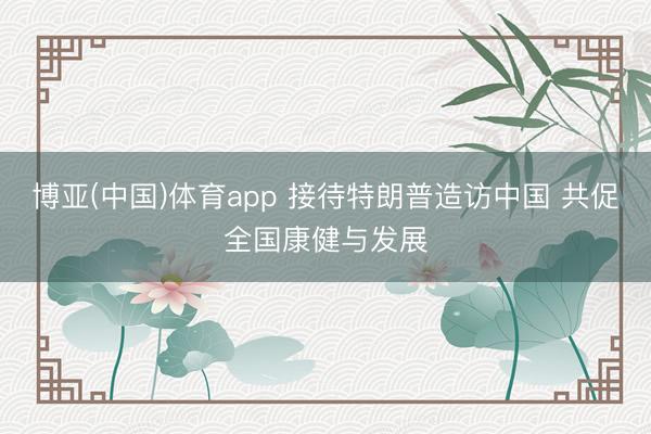 博亚(中国)体育app 接待特朗普造访中国 共促全国康健与发展
