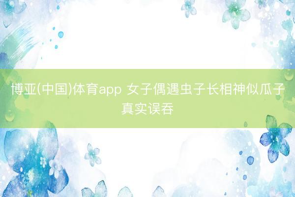 博亚(中国)体育app 女子偶遇虫子长相神似瓜子真实误吞