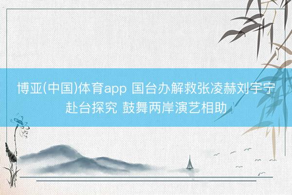 博亚(中国)体育app 国台办解救张凌赫刘宇宁赴台探究 鼓舞两岸演艺相助