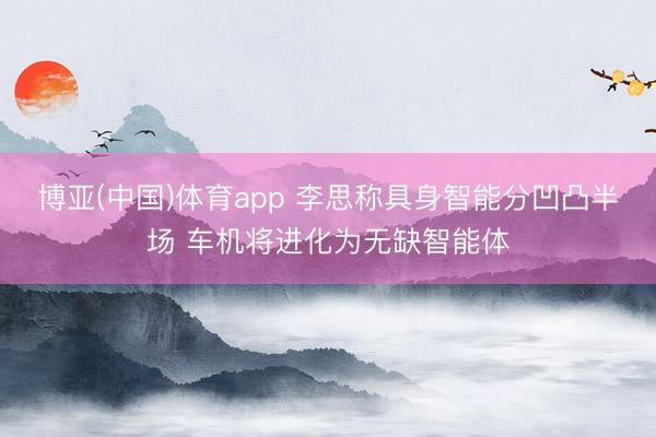 博亚(中国)体育app 李思称具身智能分凹凸半场 车机将进化为无缺智能体