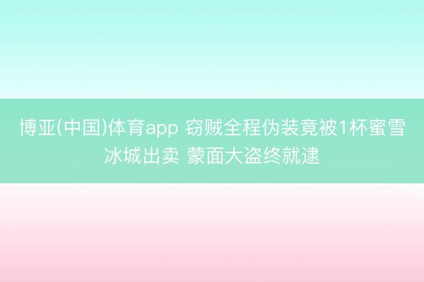 博亚(中国)体育app 窃贼全程伪装竟被1杯蜜雪冰城出卖 蒙面大盗终就逮