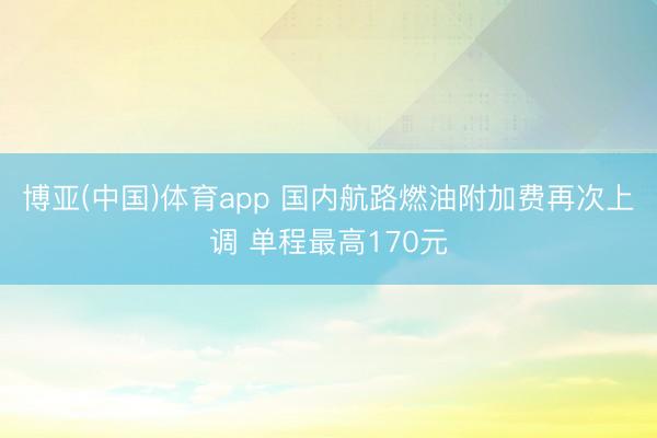 博亚(中国)体育app 国内航路燃油附加费再次上调 单程最高170元