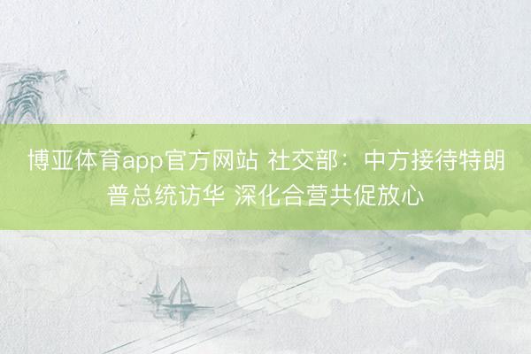 博亚体育app官方网站 社交部：中方接待特朗普总统访华 深化合营共促放心