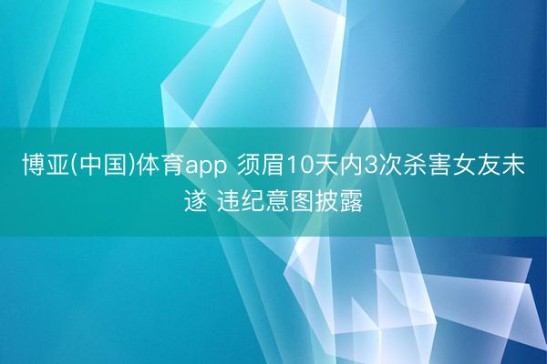 博亚(中国)体育app 须眉10天内3次杀害女友未遂 违纪意图披露