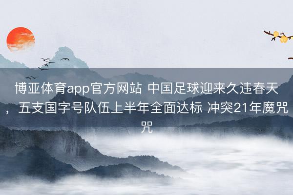 博亚体育app官方网站 中国足球迎来久违春天，五支国字号队伍上半年全面达标 冲突21年魔咒